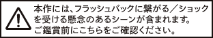 本作には、フラッシュバックに繋がる／ショックを受ける懸念のあるシーンが含まれます。ご鑑賞前にこちらをご確認ください。