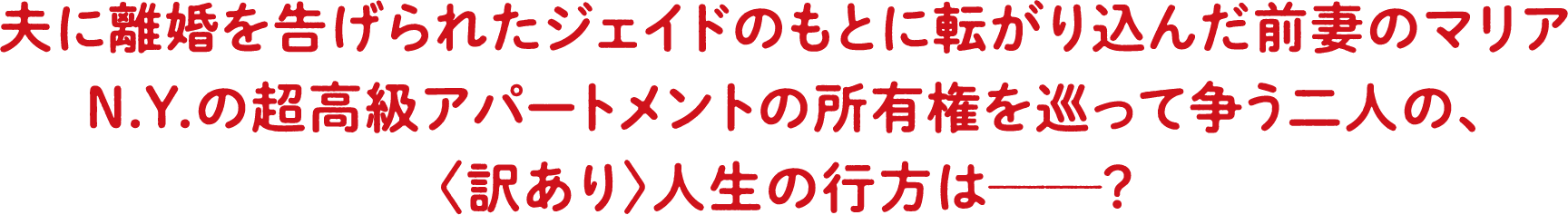 夫に離婚を告げられたジェイドのもとに転がり込んだ前妻のマリア N.Y.の超高級アパートメントの所有権を巡って争う二人の、〈訳あり〉人生の行方とは―？