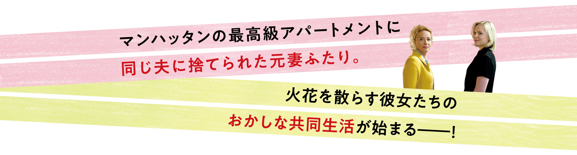 マンハッタンの最高級アパートメントに同じ夫に捨てられた元妻ふたり。火花を散らす彼女たちのおかしな共同生活が始まる―！