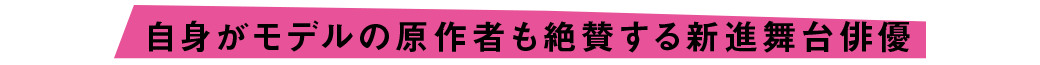 自身がモデルの原作者も絶賛する新進舞台俳優
