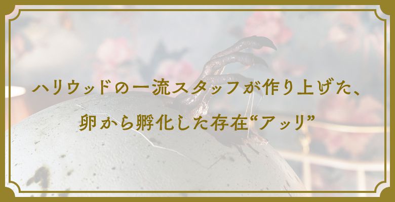 ハリウッドの一流スタッフが作り上げた、卵から孵化した存在“アッリ”