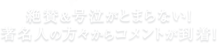 絶賛＆号泣がとまらない！著名人の方々からコメントが到着！