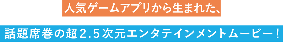 人気ゲームアプリから生まれた、話題席巻の超2.5次元エンタテインメントムービー！