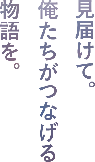 見届けて。俺たちがつなげる物語を。