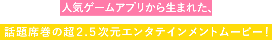 人気ゲームアプリから生まれた、話題席巻の超2.5次元エンタテインメントムービー！