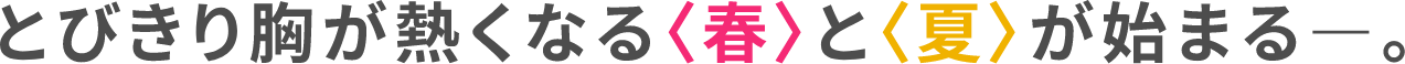 とびきりがが熱くなる〈春〉と〈夏〉が始まるー