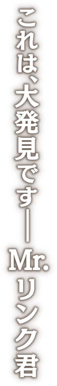 これは、大発見です―― Mr.リンク君
