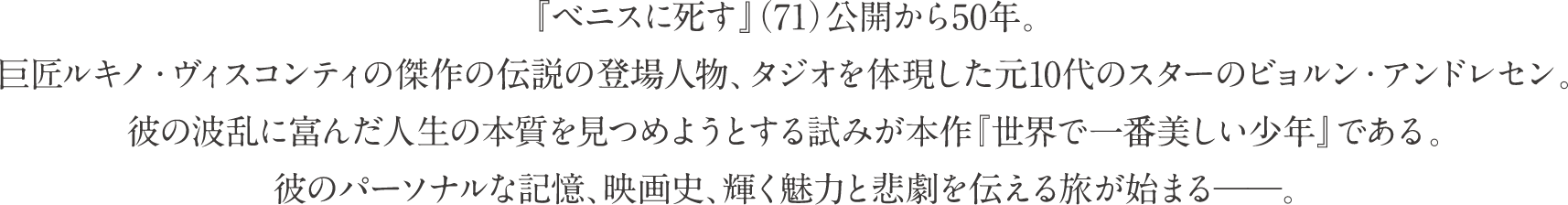 『ベニスに死す』（71）公開から50年。巨匠ルキノ・ヴィスコンティの傑作の伝説の登場人物、タジオを体現した元10代のスターのビョルン・アンドレセン。彼の波乱に富んだ人生の本質を見つめようとする試みが本作『世界で一番美しい少年』である。彼のパーソナルな記憶、映画史、輝く魅力と悲劇を伝える旅が始まる---。