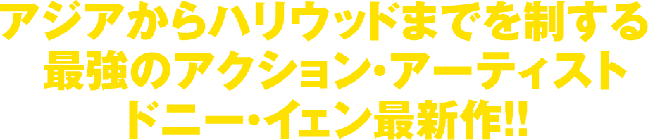 アジアからハリウッドまでを制する最強のアクション・アーティスト トニー・イェン最新作！！