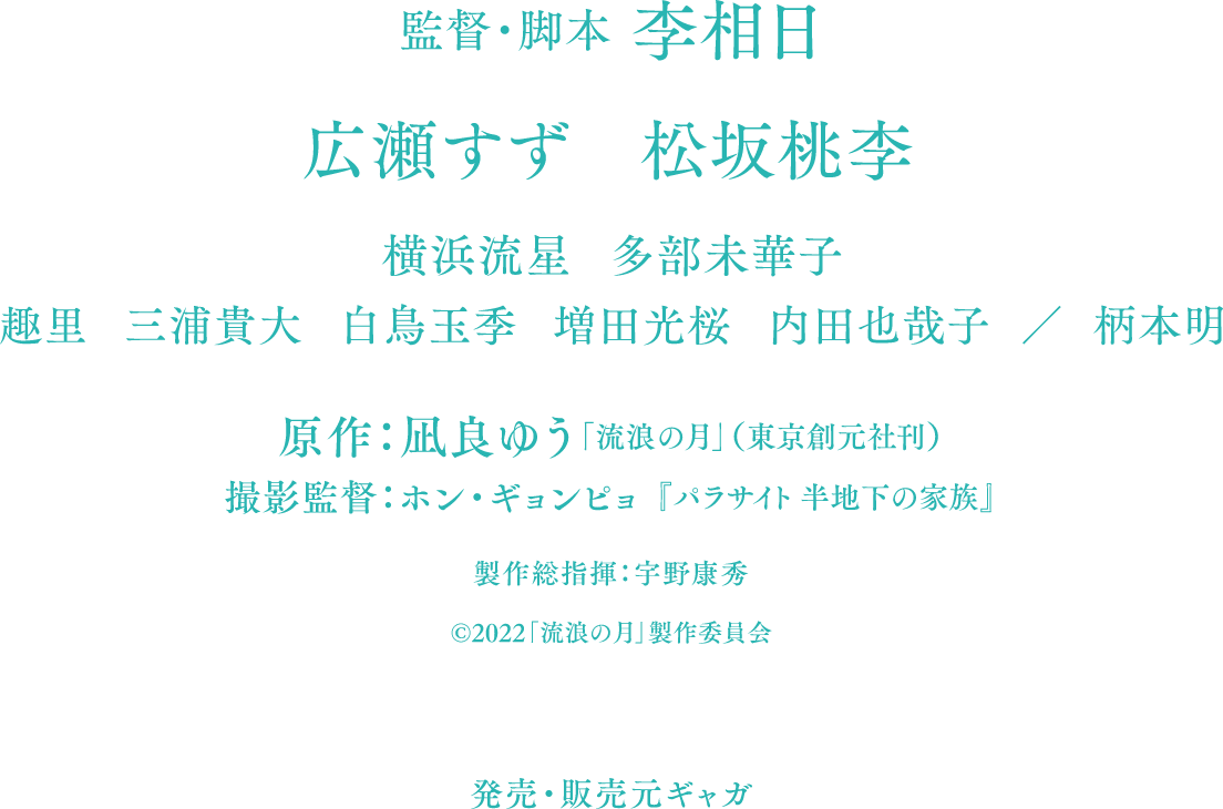 監督・脚本：李相日 広瀬すず 松坂桃李 横浜流星 多部未華子 趣里 三浦貴大 白鳥玉季 増田光桜 内田也哉子 柄本明 原作：凪良ゆう「流浪の月」（東京創元社刊） 撮影監督：ホン・ギョンピョ『パラサイト 半地下の家族』 製作総指揮：宇野康秀 ©2022「流浪の月」製作委員会 発売・販売元ギャガ