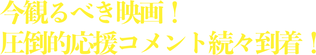 今観るべき映画！圧倒的応援コメント続々到着！