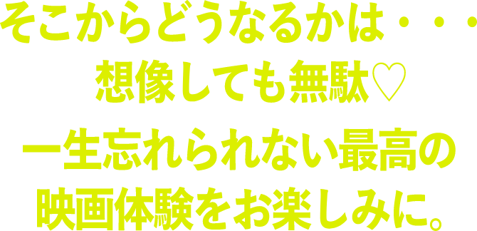 そこからどうなるかは・・・想像しても無駄♡一生忘れられない最高の映画体験をお楽しみに