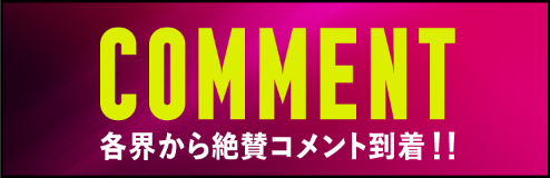 COMMENT 各界から絶賛コメント到着!!